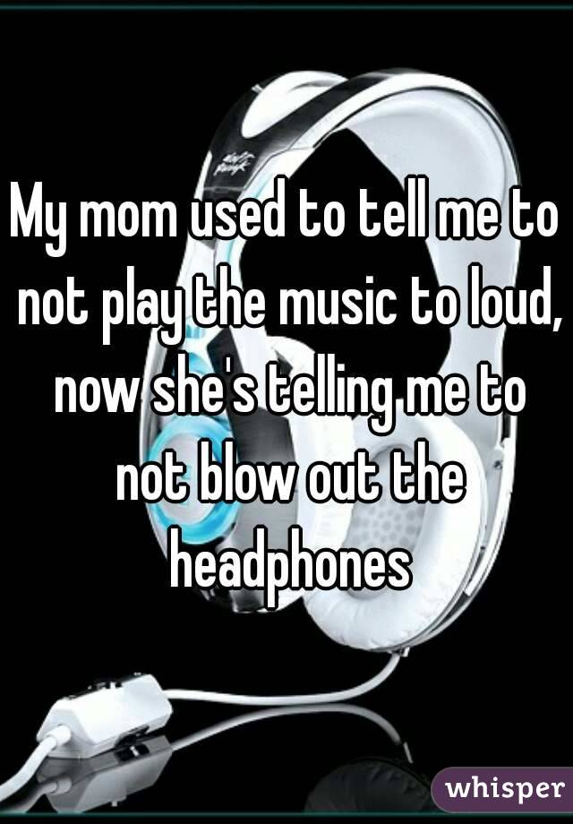 My mom used to tell me to not play the music to loud, now she's telling me to not blow out the headphones