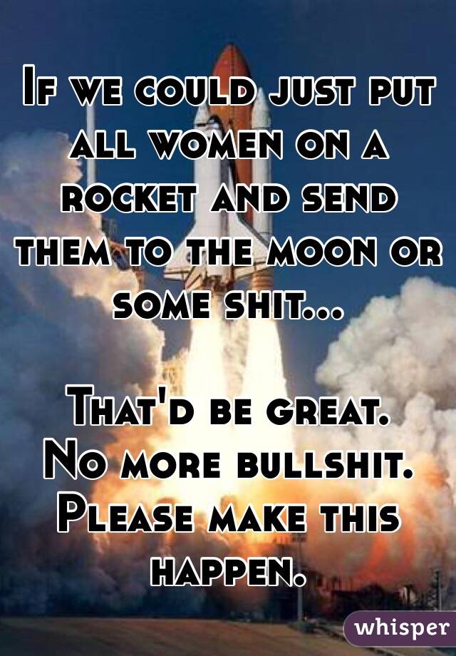 If we could just put all women on a rocket and send them to the moon or some shit...

That'd be great.
No more bullshit.
Please make this happen.