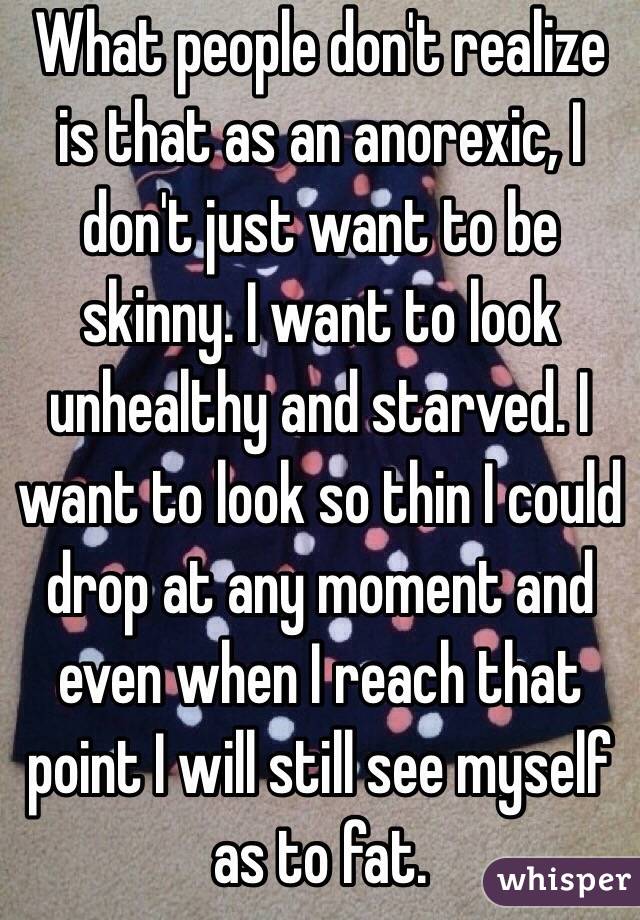 What people don't realize is that as an anorexic, I don't just want to be skinny. I want to look unhealthy and starved. I want to look so thin I could drop at any moment and even when I reach that point I will still see myself as to fat.