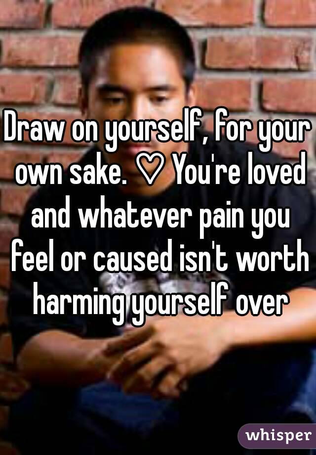 Draw on yourself, for your own sake. ♡ You're loved and whatever pain you feel or caused isn't worth harming yourself over