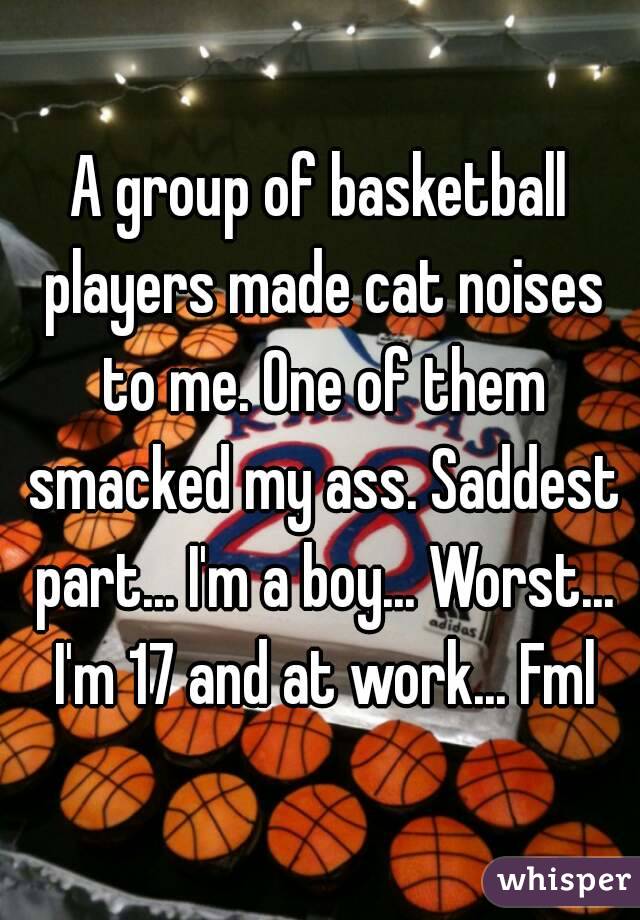 A group of basketball players made cat noises to me. One of them smacked my ass. Saddest part... I'm a boy... Worst... I'm 17 and at work... Fml