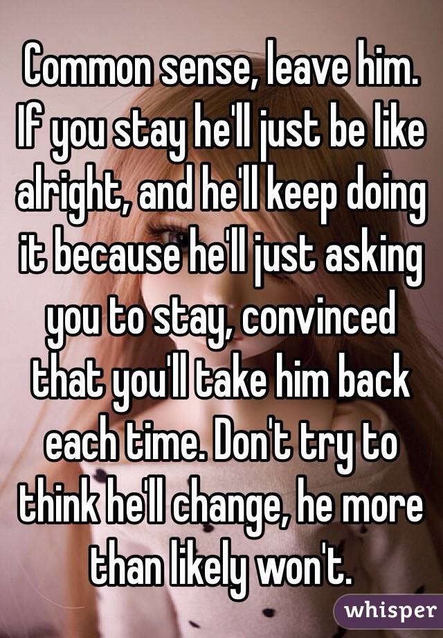 Common sense, leave him. If you stay he'll just be like alright, and he'll keep doing it because he'll just asking you to stay, convinced that you'll take him back each time. Don't try to think he'll change, he more than likely won't. 