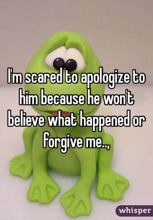 I'm scared to apologize to him because he won't believe what happened or forgive me..,