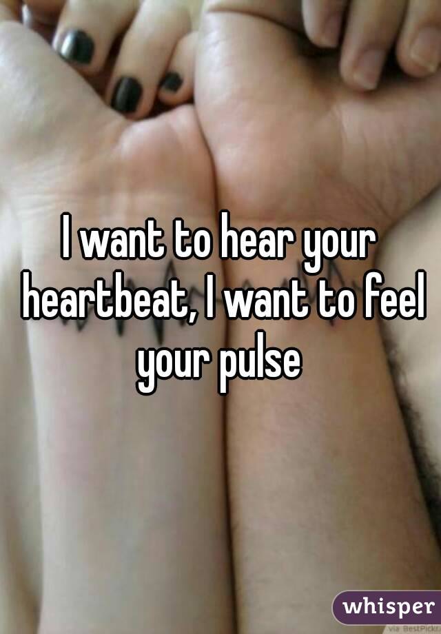 I want to hear your heartbeat, I want to feel your pulse 