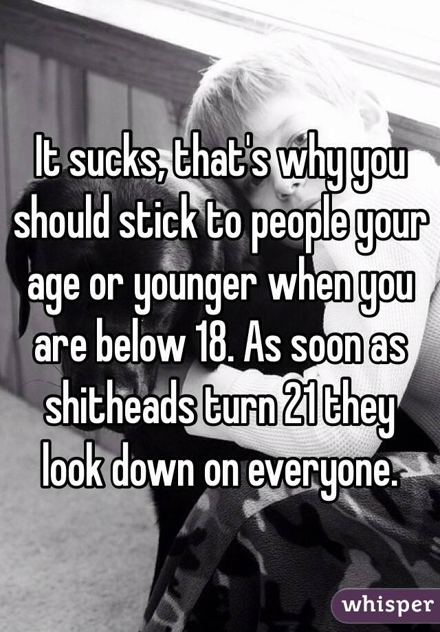 It sucks, that's why you should stick to people your age or younger when you are below 18. As soon as shitheads turn 21 they look down on everyone.