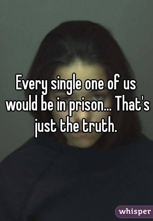 Every single one of us would be in prison... That's just the truth. 