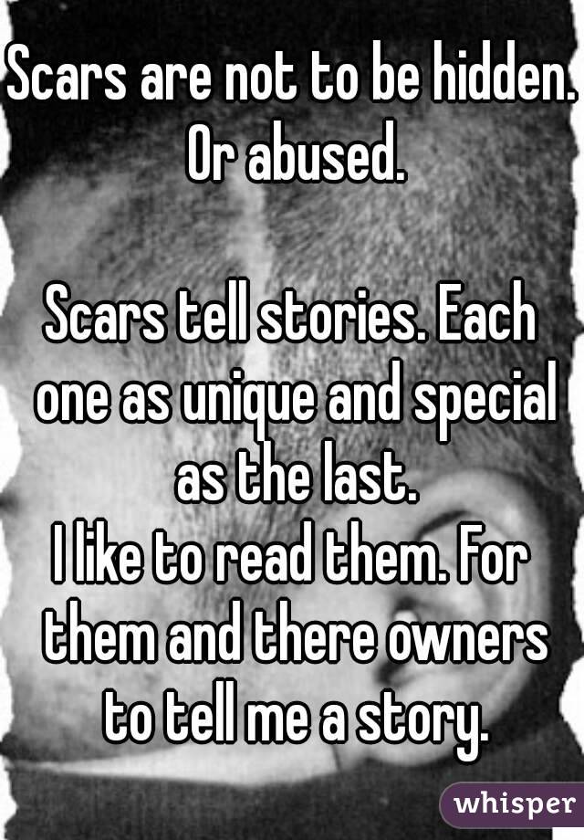 Scars are not to be hidden. Or abused.

Scars tell stories. Each one as unique and special as the last.
I like to read them. For them and there owners to tell me a story.