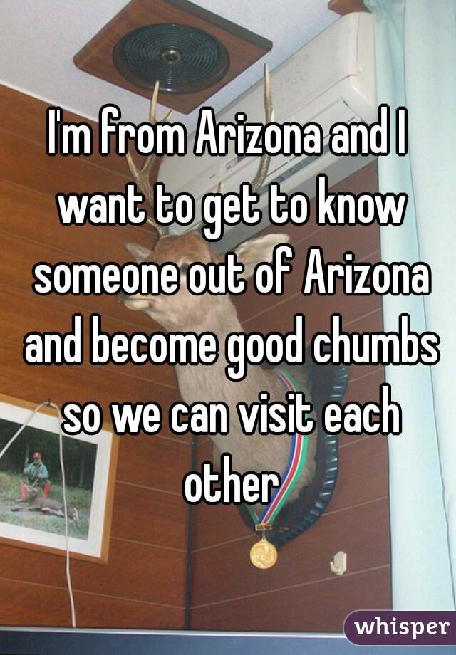 I'm from Arizona and I want to get to know someone out of Arizona and become good chumbs so we can visit each other