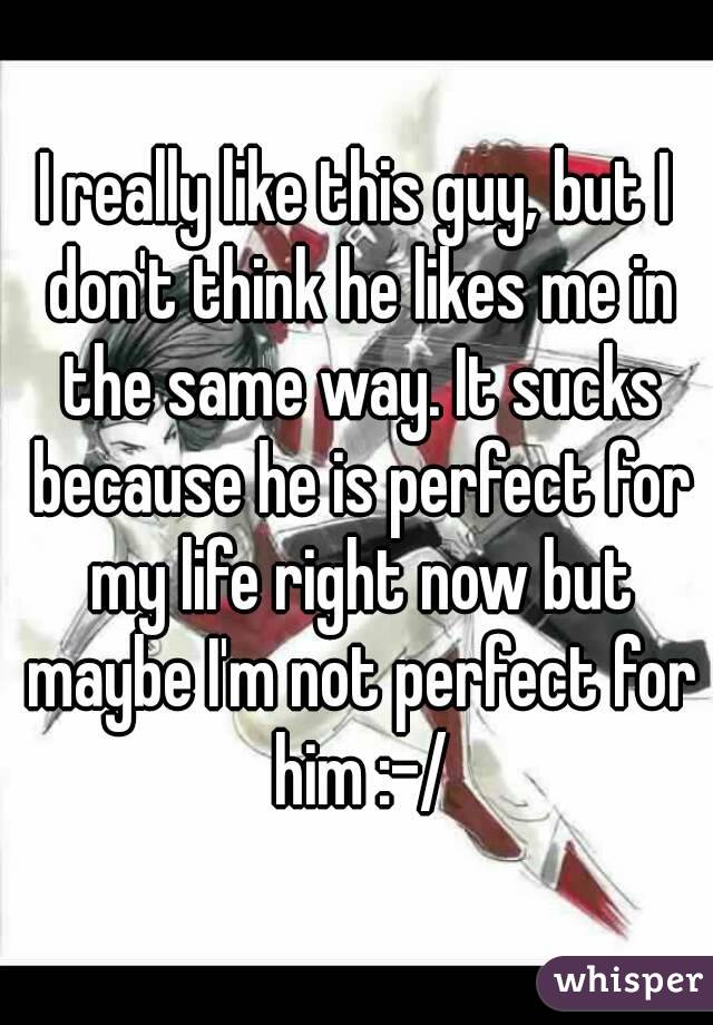 I really like this guy, but I don't think he likes me in the same way. It sucks because he is perfect for my life right now but maybe I'm not perfect for him :-/