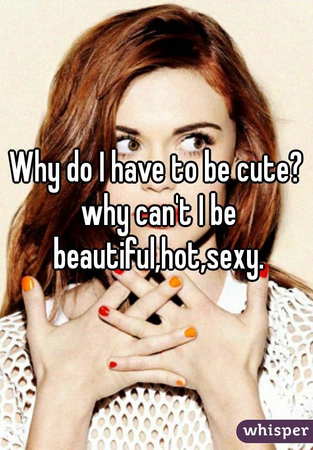 Why do I have to be cute? why can't I be beautiful,hot,sexy.