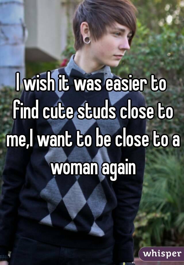 I wish it was easier to find cute studs close to me,I want to be close to a woman again