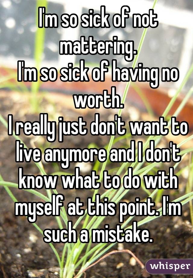 I'm so sick of not mattering. 
I'm so sick of having no worth.
I really just don't want to live anymore and I don't know what to do with myself at this point. I'm such a mistake.