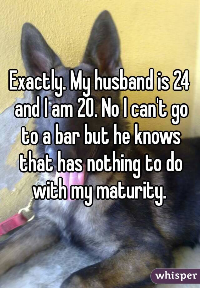 Exactly. My husband is 24 and I am 20. No I can't go to a bar but he knows that has nothing to do with my maturity. 