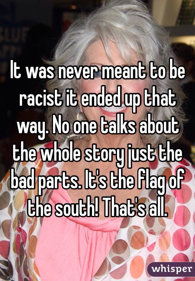 It was never meant to be racist it ended up that way. No one talks about the whole story just the bad parts. It's the flag of the south! That's all. 