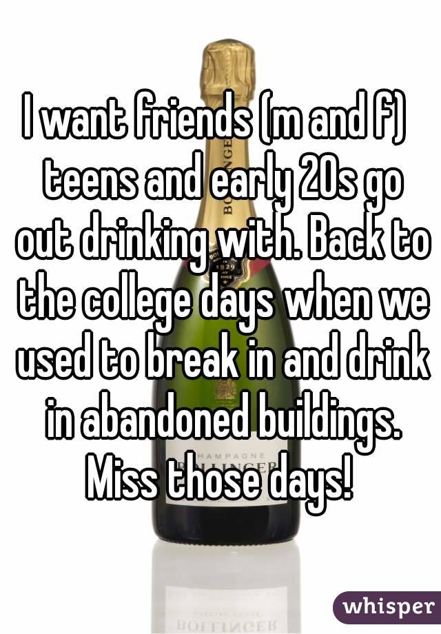 I want friends (m and f)  teens and early 20s go out drinking with. Back to the college days when we used to break in and drink in abandoned buildings. Miss those days! 