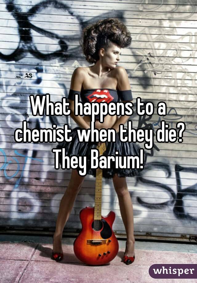 What happens to a chemist when they die?
They Barium!