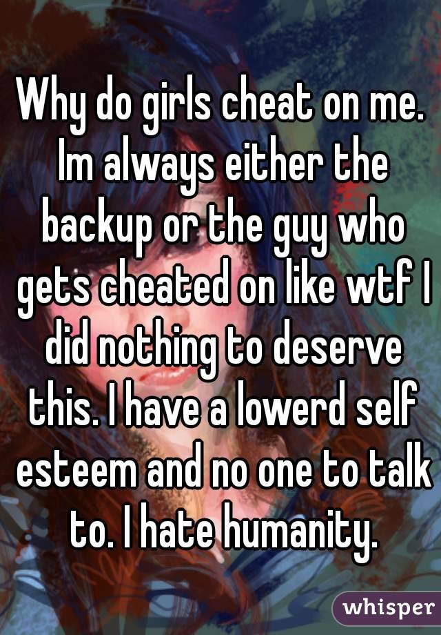 Why do girls cheat on me. Im always either the backup or the guy who gets cheated on like wtf I did nothing to deserve this. I have a lowerd self esteem and no one to talk to. I hate humanity.