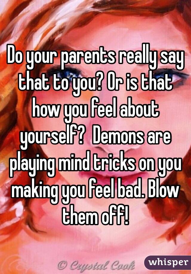 Do your parents really say that to you? Or is that how you feel about yourself?  Demons are playing mind tricks on you making you feel bad. Blow them off!