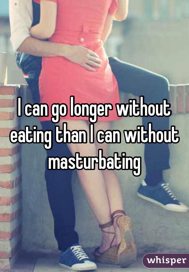 I can go longer without eating than I can without masturbating 