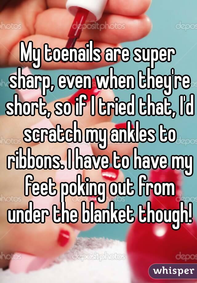 My toenails are super sharp, even when they're short, so if I tried that, I'd scratch my ankles to ribbons. I have to have my feet poking out from under the blanket though!
