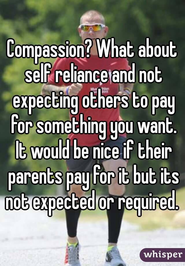 Compassion? What about self reliance and not expecting others to pay for something you want. It would be nice if their parents pay for it but its not expected or required. 