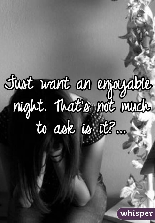 Just want an enjoyable night. That's not much to ask is it?...