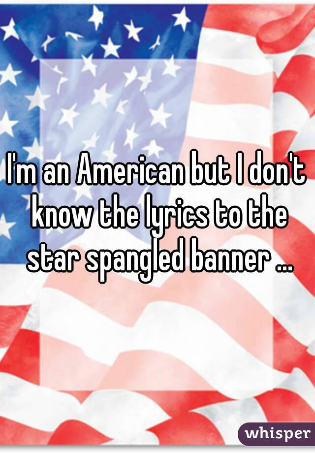 I'm an American but I don't know the lyrics to the star spangled banner ...