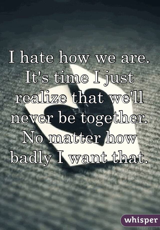 I hate how we are.
It's time I just realize that we'll never be together. No matter how badly I want that.