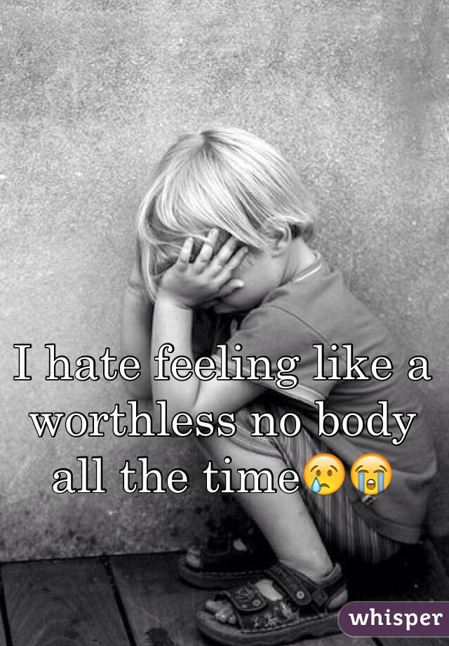 I hate feeling like a worthless no body all the time😢😭