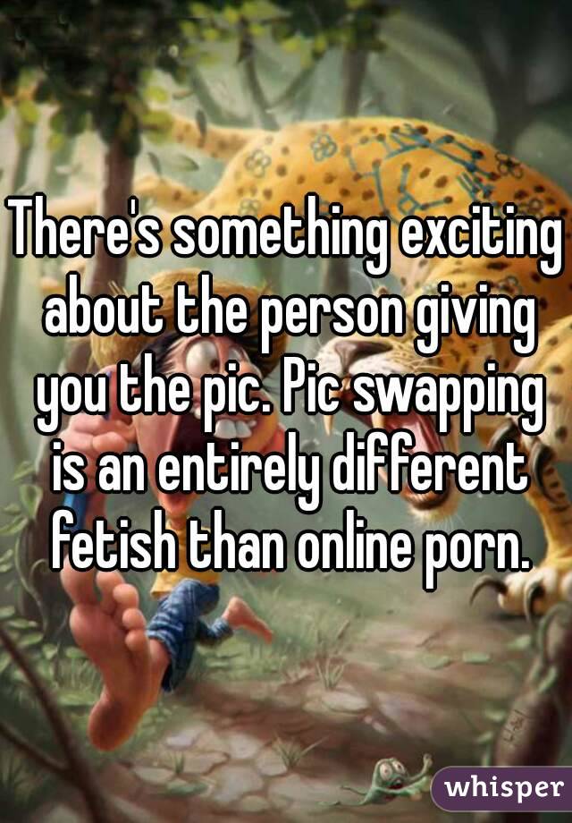 There's something exciting about the person giving you the pic. Pic swapping is an entirely different fetish than online porn.