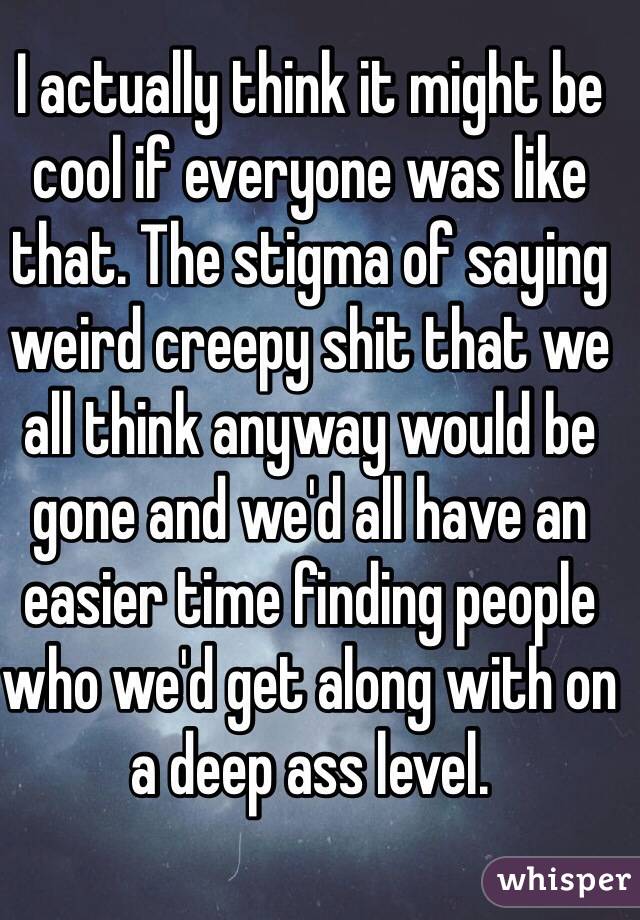 I actually think it might be cool if everyone was like that. The stigma of saying weird creepy shit that we all think anyway would be gone and we'd all have an easier time finding people who we'd get along with on a deep ass level. 