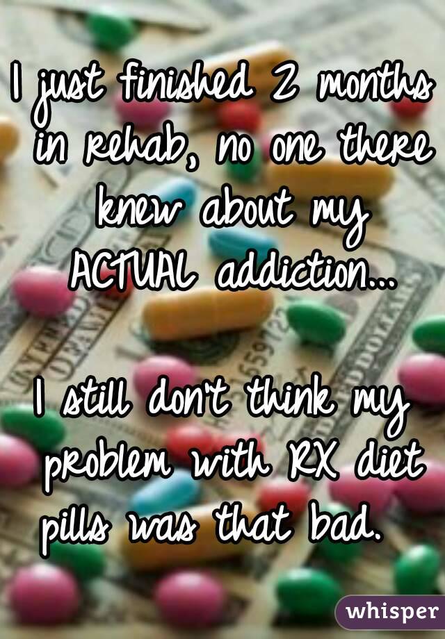 I just finished 2 months in rehab, no one there knew about my ACTUAL addiction...

I still don't think my problem with RX diet pills was that bad.  