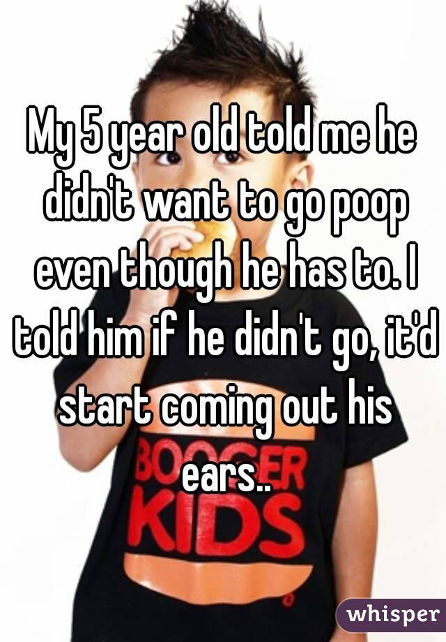 My 5 year old told me he didn't want to go poop even though he has to. I told him if he didn't go, it'd start coming out his ears..