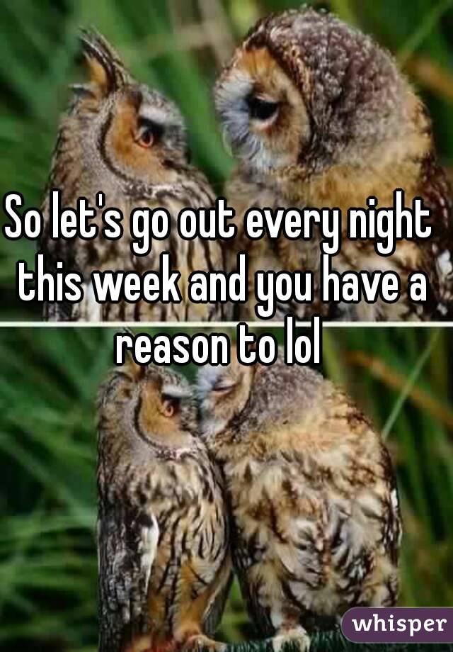 So let's go out every night this week and you have a reason to lol 