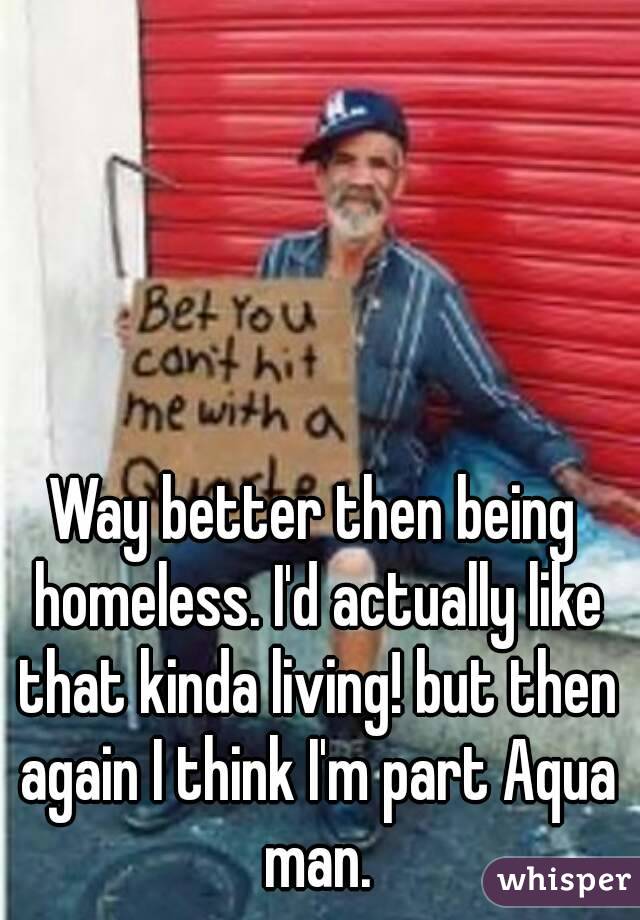 Way better then being homeless. I'd actually like that kinda living! but then again I think I'm part Aqua man.