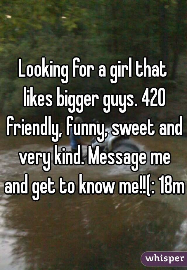 Looking for a girl that likes bigger guys. 420 friendly, funny, sweet and very kind. Message me and get to know me!!(: 18m