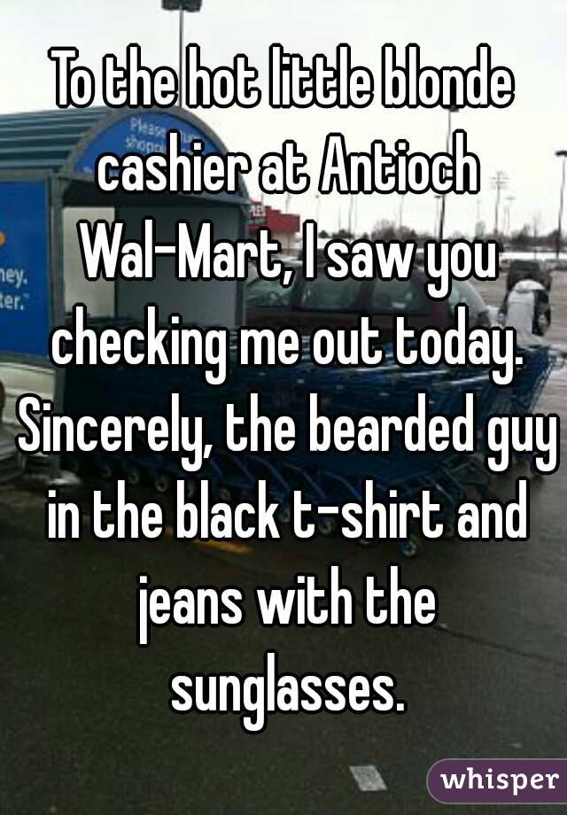 To the hot little blonde cashier at Antioch Wal-Mart, I saw you checking me out today. Sincerely, the bearded guy in the black t-shirt and jeans with the sunglasses.