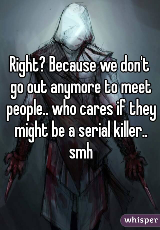 Right? Because we don't go out anymore to meet people.. who cares if they might be a serial killer.. smh
