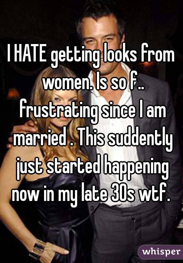 I HATE getting looks from women. Is so f.. frustrating since I am married . This suddently just started happening now in my late 30s wtf. 
