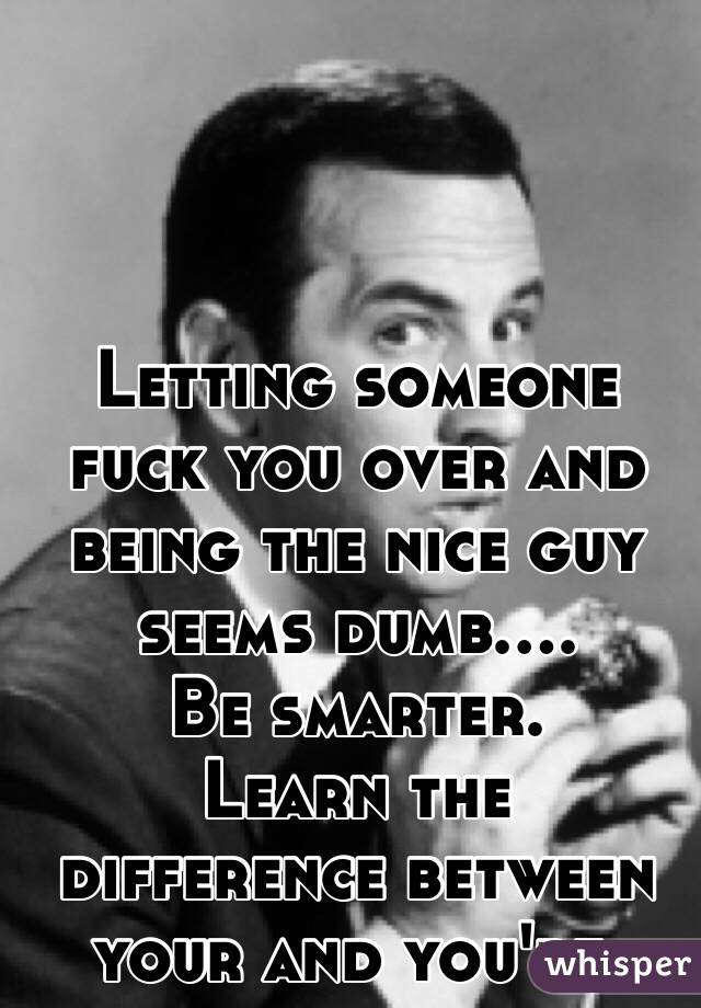Letting someone fuck you over and being the nice guy seems dumb....
 Be smarter.
 Learn the difference between your and you're. 