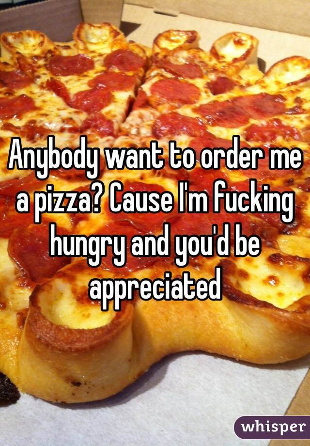 Anybody want to order me a pizza? Cause I'm fucking hungry and you'd be appreciated 
