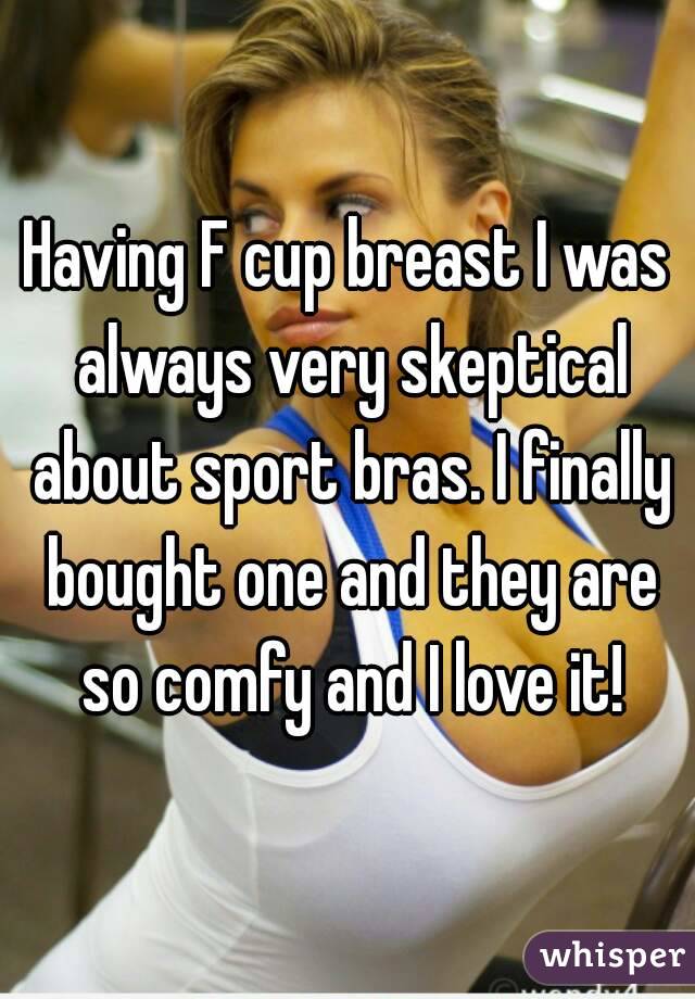 Having F cup breast I was always very skeptical about sport bras. I finally bought one and they are so comfy and I love it!