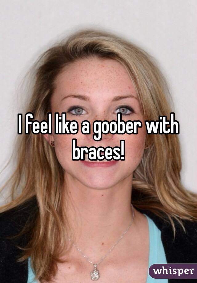 I feel like a goober with braces!