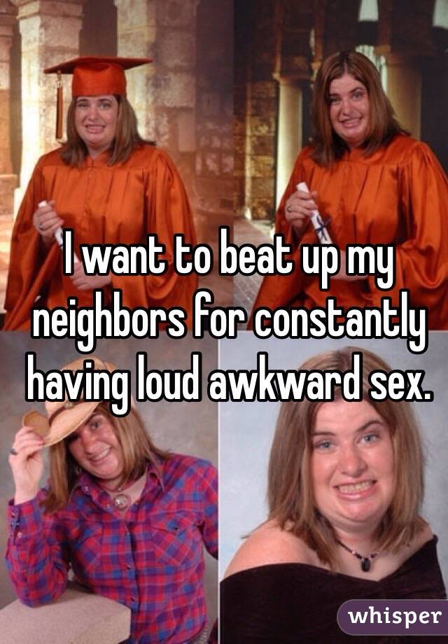 I want to beat up my neighbors for constantly having loud awkward sex. 