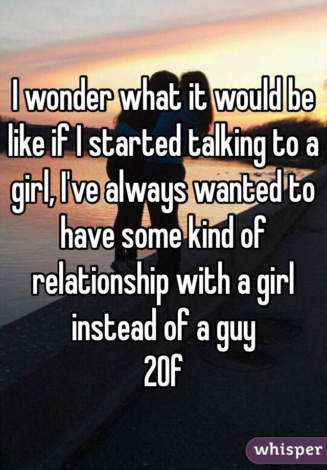 I wonder what it would be like if I started talking to a girl, I've always wanted to have some kind of relationship with a girl instead of a guy 
20f