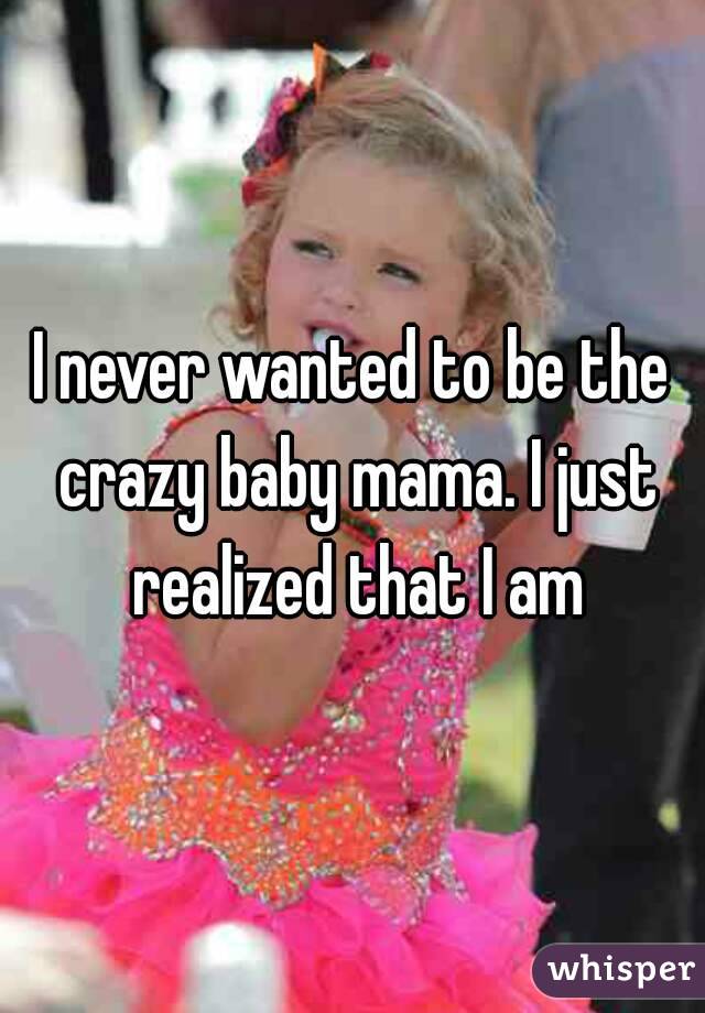 I never wanted to be the crazy baby mama. I just realized that I am