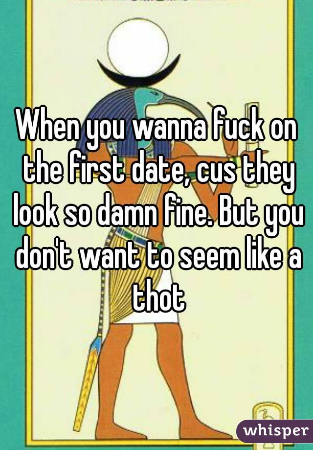 When you wanna fuck on the first date, cus they look so damn fine. But you don't want to seem like a thot