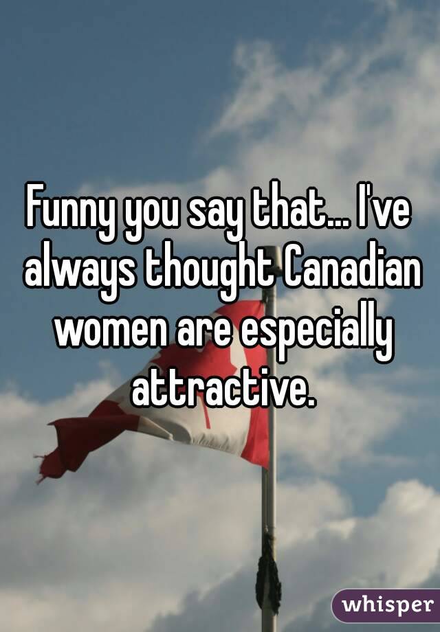 Funny you say that... I've always thought Canadian women are especially attractive.