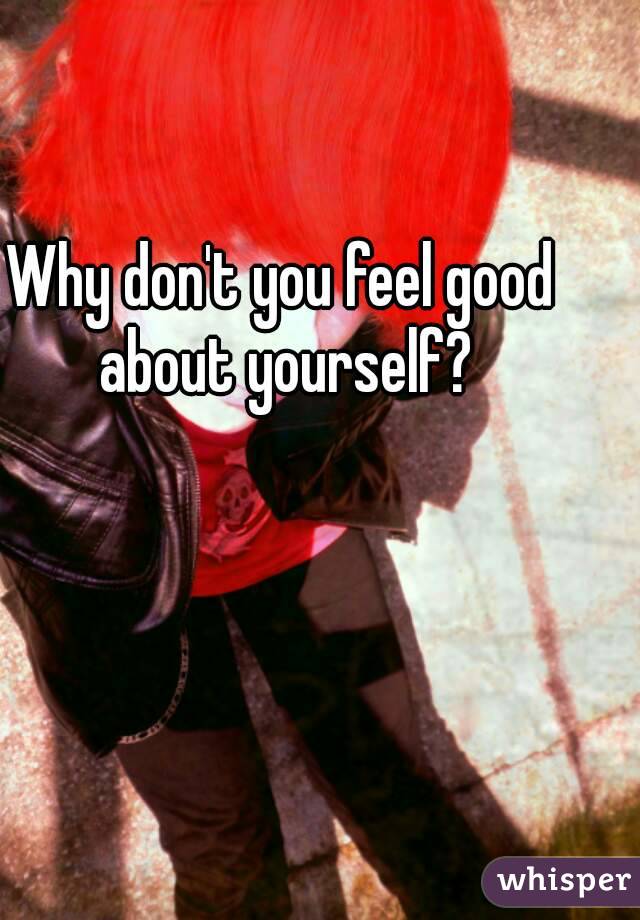 Why don't you feel good about yourself?
