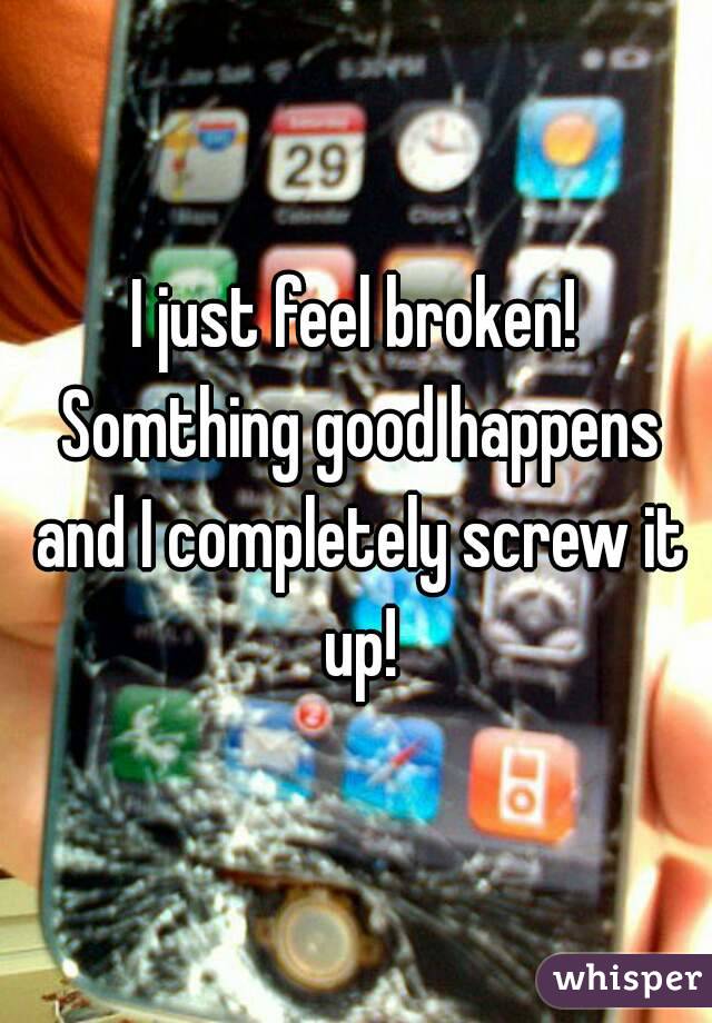 I just feel broken! Somthing good happens and I completely screw it up!
